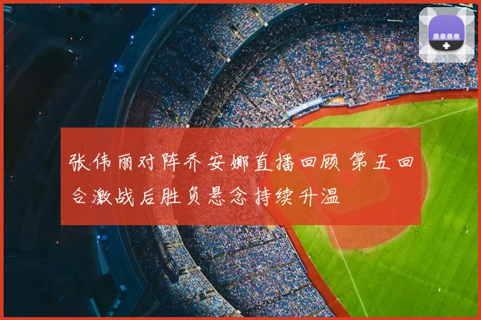 张伟丽对阵乔安娜直播回顾 第五回合激战后胜负悬念持续升温