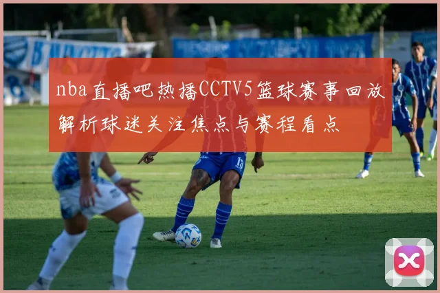 nba直播吧热播CCTV5篮球赛事回放解析球迷关注焦点与赛程看点