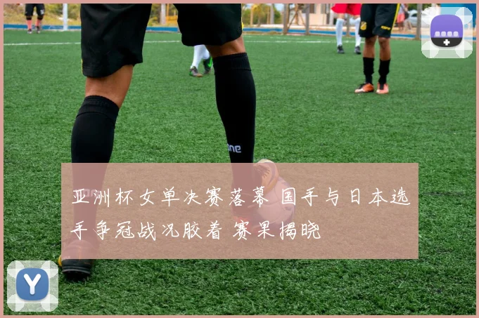 亚洲杯女单决赛落幕 国手与日本选手争冠战况胶着 赛果揭晓