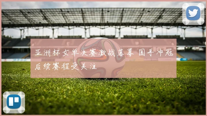 亚洲杯女单决赛激战落幕 国手冲冠后续赛程受关注