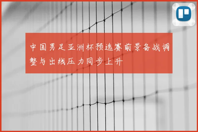 中国男足亚洲杯预选赛前景备战调整与出线压力同步上升