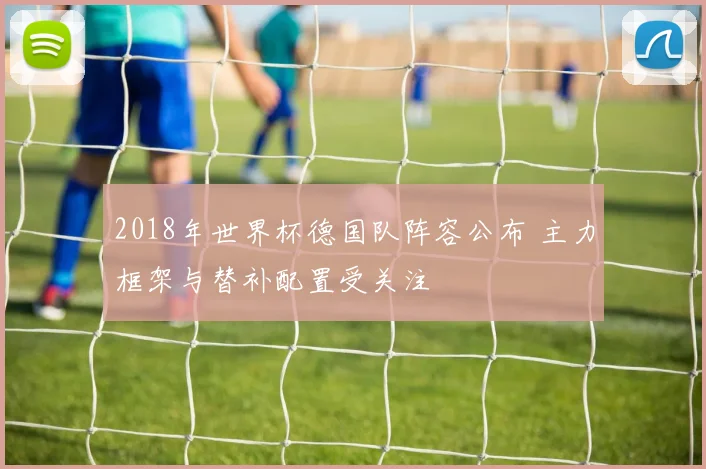 2018年世界杯德国队阵容公布 主力框架与替补配置受关注