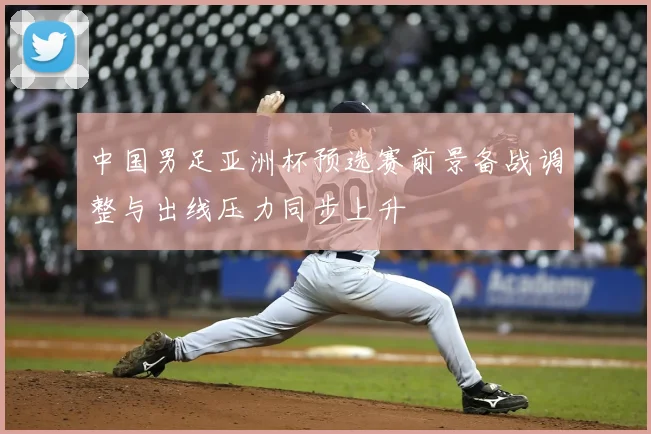 中国男足亚洲杯预选赛前景备战调整与出线压力同步上升
