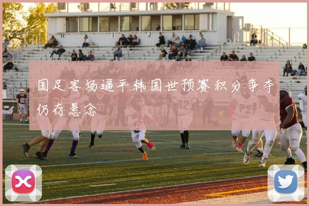 国足客场逼平韩国世预赛积分争夺仍存悬念
