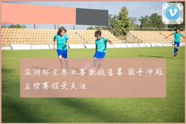 亚洲杯女单决赛激战落幕 国手冲冠后续赛程受关注