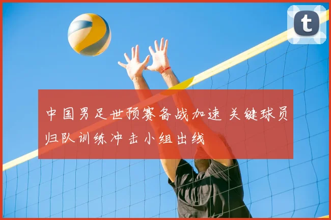 中国男足世预赛备战加速 关键球员归队训练冲击小组出线