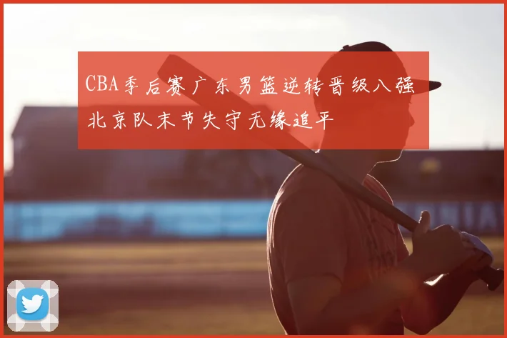 CBA季后赛广东男篮逆转晋级八强 北京队末节失守无缘追平